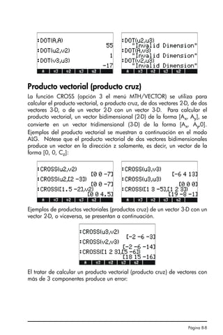 Página 8-8
Producto vectorial (producto cruz)
La función CROSS (opción 3 el menú MTH/VECTOR) se utiliza para
calcular el producto vectorial, o producto cruz, de dos vectores 2-D, de dos
vectores 3-D, o de un vector 2-D con un vector 3-D. Para calcular el
producto vectorial, un vector bidimensional (2-D) de la forma [Ax, Ay], se
convierte en un vector tridimensional (3-D) de la forma [Ax, Ay,0].
Ejemplos del producto vectorial se muestran a continuación en el modo
ALG. Nótese que el producto vectorial de dos vectores bidimensionales
produce un vector en la dirección z solamente, es decir, un vector de la
forma [0, 0, Cz]:
Ejemplos de productos vectoriales (productos cruz) de un vector 3-D con un
vector 2-D, o viceversa, se presentan a continuación.
El tratar de calcular un producto vectorial (producto cruz) de vectores con
más de 3 componentes produce un error:
SG49A.book Page 8 Friday, September 16, 2005 1:59 PM
 