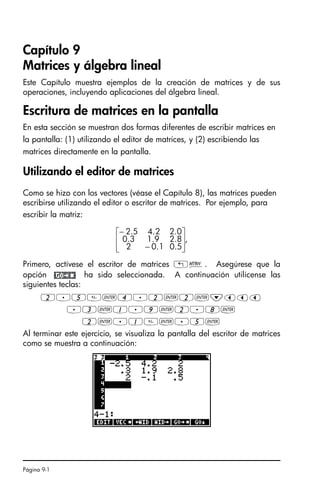 Página 9-1
Capítulo 9
Matrices y álgebra lineal
Este Capítulo muestra ejemplos de la creación de matrices y de sus
operaciones, incluyendo aplicaciones del álgebra lineal.
Escritura de matrices en la pantalla
En esta sección se muestran dos formas diferentes de escribir matrices en
la pantalla: (1) utilizando el editor de matrices, y (2) escribiendo las
matrices directamente en la pantalla.
Utilizando el editor de matrices
Como se hizo con los vectores (véase el Capítulo 8), las matrices pueden
escribirse utilizando el editor o escritor de matrices. Por ejemplo, para
escribir la matriz:
Primero, actívese el escritor de matrices „². Asegúrese que la
opción ha sido seleccionada. A continuación utilícense las
siguientes teclas:
2.5`4.2`2`˜ššš
.3`1.9`2.8`
2`.1`.5`
Al terminar este ejercicio, se visualiza la pantalla del escritor de matrices
como se muestra a continuación:
,
5
.
0
1
.
0
2
8
.
2
9
.
1
3
.
0
0
.
2
2
.
4
5
.
2
⎥
⎥
⎦
⎤
⎢
⎢
⎣
⎡
−
−
SG49A.book Page 1 Friday, September 16, 2005 1:59 PM
 