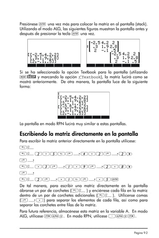 Página 9-2
Presiónese ` una vez más para colocar la matriz en al pantalla (stack).
Utilizando el modo ALG, las siguientes figuras muestran la pantalla antes y
después de presionar la tecla ` una vez.
Si se ha seleccionado la opción Textbook para la pantalla (utilizando
H@)DISP! y marcando la opción Textbook), la matriz lucirá como se
mostró anteriormente. De otra manera, la pantalla luce de la siguiente
forma:
La pantalla en modo RPN lucirá muy similar a estas pantallas.
Escribiendo la matriz directamente en la pantalla
Para escribir la matriz anterior directamente en la pantalla utilícese:
„Ô
„Ô2.5‚í4.2‚í2™
‚í
„Ô.3‚í1.9‚í2.8™
‚í
„Ô2‚í.1‚í.5`
De tal manera, para escribir una matriz directamente en la pantalla
ábranse un par de corchetes („Ô) y enciérrese cada fila en la matriz
dentro de un par de corchetes adicionales („Ô). Utilícense comas
(‚í.) para separar los elementos de cada fila, así como para
separar los corchetes entre filas de la matriz.
Para futura referencia, almacénese esta matriz en la variable A. En modo
ALG, utilícese K~a. En modo RPN, utilícese ³~aK.
SG49A.book Page 2 Friday, September 16, 2005 1:59 PM
 