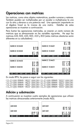 Página 9-3
Operaciones con matrices
Las matrices, como otros objetos matemáticos, pueden sumarse y restarse.
También pueden ser multiplicadas por un escalar o multiplicarse la una
con la otra y elevarse a una potencia real. Una operación importante en
el álgebra lineal es la inversa de una matriz. Detalles de estas
operaciones se muestran a continuación.
Para ilustrar las operaciones matriciales, se crearán un cierto número de
matrices que se almacenarán en las variables siguientes. He aquí las
matrices A22, B22, A23, B23, A33 y B33 (estas matrices aleatorias serán
diferentes en su calculadora):
En modo RPN, los pasos a seguir son los siguientes:
Adición y substracción
A continuación se muestran cuatro ejemplos de operaciones que utilizan
las matrices almacenadas anteriormente (modo ALG).
{2,2}` RANM 'A22'`K{2,2}` RANM 'B22'`K
{2,3}` RANM 'A23'`K{2,3}` RANM 'B23'`K
{3,2}` RANM 'A32'`K{3,2}` RANM 'B32'`K
{3,3}` RANM 'A33'`K{3,3}` RANM 'B33'`K
SG49A.book Page 3 Friday, September 16, 2005 1:59 PM
 