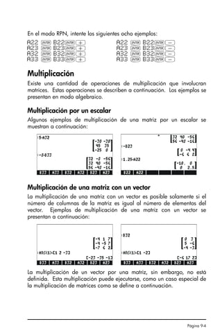 Página 9-4
En el modo RPN, intente los siguientes ocho ejemplos:
Multiplicación
Existe una cantidad de operaciones de multiplicación que involucran
matrices. Estas operaciones se describen a continuación. Los ejemplos se
presentan en modo algebraico.
Multiplicación por un escalar
Algunos ejemplos de multiplicación de una matriz por un escalar se
muestran a continuación:
Multiplicación de una matriz con un vector
La multiplicación de una matriz con un vector es posible solamente si el
número de columnas de la matriz es igual al número de elementos del
vector. Ejemplos de multiplicación de una matriz con un vector se
presentan a continuación:
La multiplicación de un vector por una matriz, sin embargo, no está
definida. Esta multiplicación puede ejecutarse, como un caso especial de
la multiplicación de matrices como se define a continuación.
A22 ` B22`+ A22 ` B22`-
A23 ` B23`+ A23 ` B23`-
A32 ` B32`+ A32 ` B32`-
A33 ` B33`+ A33 ` B33`-
SG49A.book Page 4 Friday, September 16, 2005 1:59 PM
 