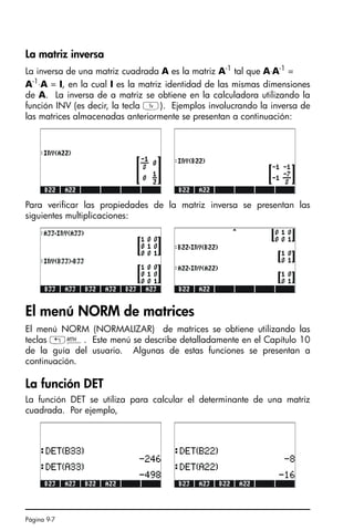 Página 9-7
La matriz inversa
La inversa de una matriz cuadrada A es la matriz A-1
tal que A⋅A-1
=
A-1
⋅A = I, en la cual I es la matriz identidad de las mismas dimensiones
de A. La inversa de a matriz se obtiene en la calculadora utilizando la
función INV (es decir, la tecla Y). Ejemplos involucrando la inversa de
las matrices almacenadas anteriormente se presentan a continuación:
Para verificar las propiedades de la matriz inversa se presentan las
siguientes multiplicaciones:
El menú NORM de matrices
El menú NORM (NORMALIZAR) de matrices se obtiene utilizando las
teclas „´. Este menú se describe detalladamente en el Capítulo 10
de la guía del usuario. Algunas de estas funciones se presentan a
continuación.
La función DET
La función DET se utiliza para calcular el determinante de una matriz
cuadrada. Por ejemplo,
SG49A.book Page 7 Friday, September 16, 2005 1:59 PM
 