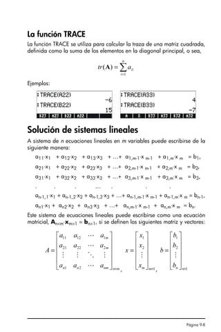 Página 9-8
La función TRACE
La función TRACE se utiliza para calcular la traza de una matriz cuadrada,
definida como la suma de los elementos en la diagonal principal, o sea,
Ejemplos:
Solución de sistemas lineales
A sistema de n ecuaciones lineales en m variables puede escribirse de la
siguiente manera:
a11⋅x1 + a12⋅x2 + a13⋅x3 + …+ a1,m-1⋅x m-1 + a1,m⋅x m = b1,
a21⋅x1 + a22⋅x2 + a23⋅x3 + …+ a2,m-1⋅x m-1 + a2,m⋅x m = b2,
a31⋅x1 + a32⋅x2 + a33⋅x3 + …+ a3,m-1⋅x m-1 + a3,m⋅x m = b3,
. . . … . . .
an-1,1⋅x1 + an-1,2⋅x2 + an-1,3⋅x3 + …+ an-1,m-1⋅x m-1 + an-1,m⋅x m = bn-1,
an1⋅x1 + an2⋅x2 + an3⋅x3 + …+ an,m-1⋅x m-1 + an,m⋅x m = bn.
Este sistema de ecuaciones lineales puede escribirse como una ecuación
matricial, An×m⋅xm×1 = bn×1, si se definen los siguientes matriz y vectores:
, ,
∑
=
=
n
i
ii
a
tr
1
)
(A
m
n
nm
n
n
m
m
a
a
a
a
a
a
a
a
a
A
×
⎥
⎥
⎥
⎥
⎦
⎤
⎢
⎢
⎢
⎢
⎣
⎡
=
L
M
O
M
M
L
L
2
1
2
22
21
1
12
11
1
2
1
×
⎥
⎥
⎥
⎥
⎦
⎤
⎢
⎢
⎢
⎢
⎣
⎡
=
m
m
x
x
x
x
M
1
2
1
×
⎥
⎥
⎥
⎥
⎦
⎤
⎢
⎢
⎢
⎢
⎣
⎡
=
n
n
b
b
b
b
M
SG49A.book Page 8 Friday, September 16, 2005 1:59 PM
 