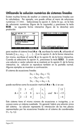 Página 9-9
Utilizando la solución numérica de sistemas lineales
Existen muchas formas de resolver un sistema de ecuaciones lineales con
la calculadora. Por ejemplo, uno puede utilizar el menú de soluciones
numéricas ‚Ï. Selecciónese la opción 4. Solve lin sys.. en la lista
de soluciones numéricas (figura de la izquierda) y presiónese la tecla
@@@OK@@@. La siguiente forma interactiva (figura de la derecha) será
producida:
para resolver el sistema lineal A⋅x = b, escríbase la matriz A, utilizando el
formato [[ a11, a12, … ], … [….]] en la opción A: de la forma interactiva.
Así mismo, escríbase el vector b en la opción B: de la forma interactiva.
Cuando se seleccione la opción X:, presiónese la tecla @SOLVE. Si existe
una solución e vector solución x se mostrará en la opción X: de la forma
interactiva. La solución se reproduce también en la pantalla normal.
Algunos ejemplos se muestran a continuación.
El sistema de ecuaciones lineales
2x1 + 3x2 –5x3 = 13,
x1 – 3x2 + 8x3 = -13,
2x1 – 2x2 + 4x3 = -6,
puede escribirse como la ecuación matricial A⋅x = b, si se usa
Este sistema tiene el mismo número de ecuaciones e incógnitas, y se
conoce como un sistema cuadrado. En general, habrá una solución única
del sistema. La solución representa la intersección de los tres planos
representados por las ecuaciones lineales en el sistema de coordenadas
(x1, x2, x3).
.
6
13
13
,
,
4
2
2
8
3
1
5
3
2
3
2
1
⎥
⎥
⎥
⎦
⎤
⎢
⎢
⎢
⎣
⎡
−
−
=
⎥
⎥
⎥
⎦
⎤
⎢
⎢
⎢
⎣
⎡
=
⎥
⎥
⎥
⎦
⎤
⎢
⎢
⎢
⎣
⎡
−
−
−
= b
x
A and
x
x
x
SG49A.book Page 9 Friday, September 16, 2005 1:59 PM
 