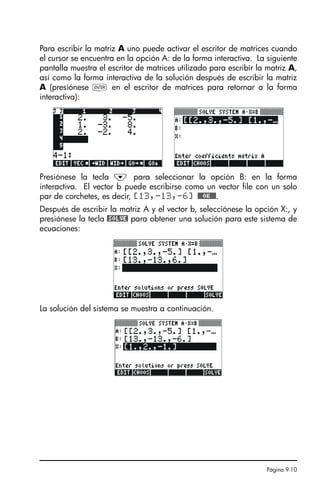 Página 9-10
Para escribir la matriz A uno puede activar el escritor de matrices cuando
el cursor se encuentra en la opción A: de la forma interactiva. La siguiente
pantalla muestra el escritor de matrices utilizado para escribir la matriz A,
así como la forma interactiva de la solución después de escribir la matriz
A (presiónese ` en el escritor de matrices para retornar a la forma
interactiva):
Presiónese la tecla ˜ para seleccionar la opción B: en la forma
interactiva. El vector b puede escribirse como un vector file con un solo
par de corchetes, es decir, [13,-13,-6] @@@OK@@@.
Después de escribir la matriz A y el vector b, selecciónese la opción X:, y
presiónese la tecla @SOLVE! para obtener una solución para este sistema de
ecuaciones:
La solución del sistema se muestra a continuación.
SG49A.book Page 10 Friday, September 16, 2005 1:59 PM
 