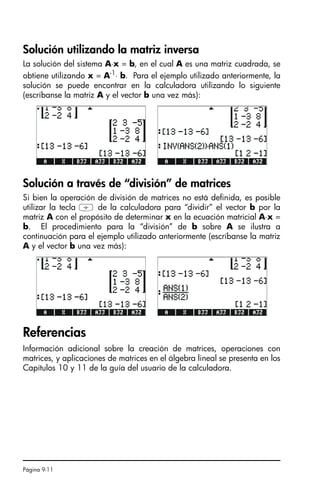 Página 9-11
Solución utilizando la matriz inversa
La solución del sistema A⋅x = b, en el cual A es una matriz cuadrada, se
obtiene utilizando x = A-1
⋅ b. Para el ejemplo utilizado anteriormente, la
solución se puede encontrar en la calculadora utilizando lo siguiente
(escríbanse la matriz A y el vector b una vez más):
Solución a través de “división” de matrices
Si bien la operación de división de matrices no está definida, es posible
utilizar la tecla / de la calculadora para “dividir” el vector b por la
matriz A con el propósito de determinar x en la ecuación matricial A⋅x =
b. El procedimiento para la “división” de b sobre A se ilustra a
continuación para el ejemplo utilizado anteriormente (escríbanse la matriz
A y el vector b una vez más):
Referencias
Información adicional sobre la creación de matrices, operaciones con
matrices, y aplicaciones de matrices en el álgebra lineal se presenta en los
Capítulos 10 y 11 de la guía del usuario de la calculadora.
SG49A.book Page 11 Friday, September 16, 2005 1:59 PM
 