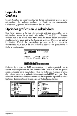 Página 10-1
Capítulo 10
Gráficas
En este Capítulo se presentan algunas de las aplicaciones gráficas de la
calculadora. Se incluyen gráficas de funciones en coordenadas
Cartesianas y gráficas tridimensionales (fast 3D plots).
Opciones gráficas en la calculadora
Para tener acceso a la lista de formatos gráficos disponibles en la
calculadora, úsese la secuencia de teclas „ô(D). Téngase
cuidado que si se usa el modo RPN estas dos teclas deben presionarse
simultáneamente para activar las funciones gráficas. Después de activar
la función 2D/3D, la calculadora produce la forma interactiva
denominada PLOT SETUP, la cual incluye la opción TYPE (tipo) como se
ilustra a continuación.
En frente de la partícula TYPE se encuentra, con toda seguridad, que la
opción Function (función) ha sido seleccionada. Este es el tipo de gráfica
preseleccionado en la calculadora. Para ver la lista de formatos gráficos
disponibles, presione la tecla de menú denominada @CHOOS (escoger). Esta
selección produce una lista de menú con las siguientes opciones (úsense
las teclas direccionales verticales para ver todas las opciones):
SG49A.book Page 1 Friday, September 16, 2005 1:59 PM
 