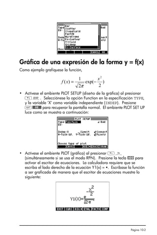 Página 10-2
Gráfica de una expresión de la forma y = f(x)
Como ejemplo grafíquese la función,
• Actívese el ambiente PLOT SETUP (diseño de la gráfica) al presionar
„ô. Selecciónese la opción Function en la especificación TYPE,
y la variable ‘X’ como variable independiente (INDEP). Presione
L@@@OK@@@ para recuperar la pantalla normal. El ambiente PLOT SET UP
luce como se muestra a continuación:
• Actívese el ambiente PLOT (gráfica) al presionar „ñ
(simultáneamente si se usa el modo RPN). Presione la tecla @ADD para
activar el escritor de ecuaciones. La calculadora requiere que se
escriba el lado derecho de la ecuación Y1(x) = . Escríbase la función
a ser graficada de manera que el escritor de ecuaciones muestre lo
siguiente:
)
2
exp(
2
1
)
(
2
x
x
f −
=
π
SG49A.book Page 2 Friday, September 16, 2005 1:59 PM
 
