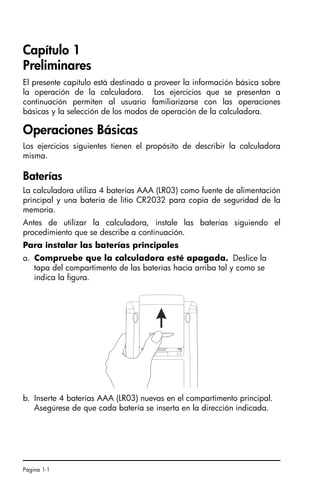 Página 1-1
Capítulo 1
Preliminares
El presente capítulo está destinado a proveer la información básica sobre
la operación de la calculadora. Los ejercicios que se presentan a
continuación permiten al usuario familiarizarse con las operaciones
básicas y la selección de los modos de operación de la calculadora.
Operaciones Básicas
Los ejercicios siguientes tienen el propósito de describir la calculadora
misma.
Baterías
La calculadora utiliza 4 baterías AAA (LR03) como fuente de alimentación
principal y una batería de litio CR2032 para copia de seguridad de la
memoria.
Antes de utilizar la calculadora, instale las baterías siguiendo el
procedimiento que se describe a continuación.
Para instalar las baterías principales
a. Compruebe que la calculadora esté apagada. Deslice la
tapa del compartimento de las baterías hacia arriba tal y como se
indica la figura.
b. Inserte 4 baterías AAA (LR03) nuevas en el compartimento principal.
Asegúrese de que cada batería se inserta en la dirección indicada.
SG49A.book Page 1 Friday, September 16, 2005 1:59 PM
 