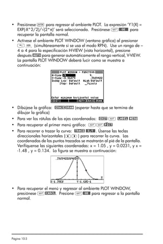 Página 10-3
• Presiónese ` para regresar al ambiente PLOT. La expresión ‘Y1(X) =
EXP(-X^2/2)/√(2*π)’ será seleccionada. Presiónese L@@@OK@@@ para
recuperar la pantalla normal.
• Actívese el ambiente PLOT WINDOW (ventana gráfica) al presionar
„ò (simultáneamente si se usa el modo RPN). Use un rango de –
4 a 4 para la especificación H-VIEW (vista horizontal), presione
después @AUTO para generar automáticamente el rango vertical, V-VIEW.
La pantalla PLOT WINDOW deberá lucir como se muestra a
continuación:
• Dibújese la gráfica: @ERASE@DRAW (esperar hasta que se termina de
dibujar la gráfica)
• Para ver los rótulos de los ejes coordenados: @EDIT L @LABEL @MENU
• Para recuperar el primer menú gráfico: LL@)PICT
• Para recorrer o trazar la curva: @TRACE @@X,Y@@. Úsense las teclas
direccionales horizontales (š™) para recorrer la curva. Las
coordenadas de los puntos trazados se mostrarán al pié de la pantalla.
Verifíquense las siguientes coordenadas: x = 1.05 , y = 0.0231, y x =
-1.48 , y = 0.134. La figura se muestra a continuación:
• Para recuperar el menú y regresar al ambiente PLOT WINDOW,
presiónese L@CANCL. Presione L@@OK@@ para regresar a la pantalla
normal.
SG49A.book Page 3 Friday, September 16, 2005 1:59 PM
 