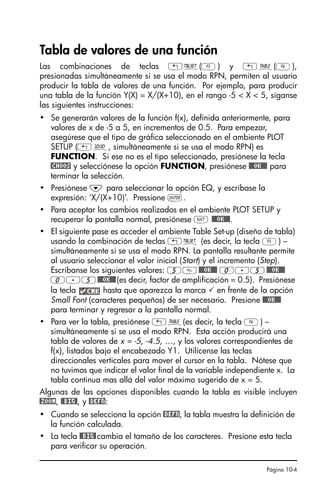 Página 10-4
Tabla de valores de una función
Las combinaciones de teclas „õ(E) y „ö(F),
presionadas simultáneamente si se usa el modo RPN, permiten al usuario
producir la tabla de valores de una función. Por ejemplo, para producir
una tabla de la función Y(X) = X/(X+10), en el rango -5  X  5, síganse
las siguientes instrucciones:
• Se generarán valores de la función f(x), definida anteriormente, para
valores de x de -5 a 5, en incrementos de 0.5. Para empezar,
asegúrese que el tipo de gráfica seleccionado en el ambiente PLOT
SETUP („ô, simultáneamente si se usa el modo RPN) es
FUNCTION. Si ese no es el tipo seleccionado, presiónese la tecla
@CHOOS y selecciónese la opción FUNCTION, presiónese @@@OK@@@ para
terminar la selección.
• Presiónese ˜ para seleccionar la opción EQ, y escríbase la
expresión: ‘X/(X+10)’. Pressione `.
• Para aceptar los cambios realizados en el ambiente PLOT SETUP y
recuperar la pantalla normal, presiónese L @@@OK@@@.
• El siguiente pase es acceder el ambiente Table Set-up (diseño de tabla)
usando la combinación de teclas „õ (es decir, la tecla E) –
simultáneamente si se usa el modo RPN. La pantalla resultante permite
al usuario seleccionar el valor inicial (Start) y el incremento (Step).
Escríbanse los siguientes valores: 5@@@OK@@@ 0.5@@@OK@@@
0.5@@@OK@@@(es decir, factor de amplificación = 0.5). Presiónese
la tecla hasta que aparezca la marca  en frente de la opción
Small Font (caracteres pequeños) de ser necesario. Presione @@@OK@@@
para terminar y regresar a la pantalla normal.
• Para ver la tabla, presiónese „ö(es decir, la tecla F) –
simultáneamente si se usa el modo RPN. Esta acción producirá una
tabla de valores de x = -5, -4.5, …, y los valores correspondientes de
f(x), listados bajo el encabezado Y1. Utilícense las teclas
direccionales verticales para mover el cursor en la tabla. Nótese que
no tuvimos que indicar el valor final de la variable independiente x. La
tabla continua mas allá del valor máximo sugerido de x = 5.
Algunas de las opciones disponibles cuando la tabla es visible incluyen
@ZOOM, @@BIG@, y @DEFN:
• Cuando se selecciona la opción @DEFN, la tabla muestra la definición de
la función calculada.
• La tecla @@BIG@cambia el tamaño de los caracteres. Presione esta tecla
para verificar su operación.
SG49A.book Page 4 Friday, September 16, 2005 1:59 PM
 