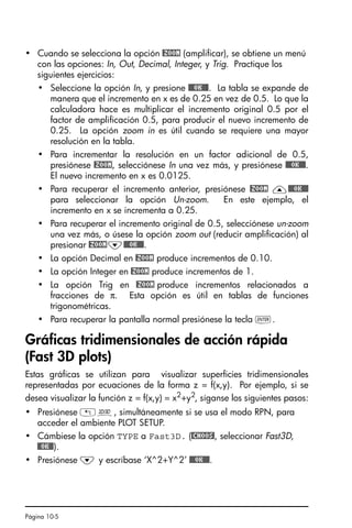 Página 10-5
• Cuando se selecciona la opción @ZOOM (amplificar), se obtiene un menú
con las opciones: In, Out, Decimal, Integer, y Trig. Practique los
siguientes ejercicios:
• Seleccione la opción In, y presione @@@OK@@@. La tabla se expande de
manera que el incremento en x es de 0.25 en vez de 0.5. Lo que la
calculadora hace es multiplicar el incremento original 0.5 por el
factor de amplificación 0.5, para producir el nuevo incremento de
0.25. La opción zoom in es útil cuando se requiere una mayor
resolución en la tabla.
• Para incrementar la resolución en un factor adicional de 0.5,
presiónese @ZOOM, selecciónese In una vez más, y presiónese @@@OK@@@.
El nuevo incremento en x es 0.0125.
• Para recuperar el incremento anterior, presiónese @ZOOM —@@@OK@@@
para seleccionar la opción Un-zoom. En este ejemplo, el
incremento en x se incrementa a 0.25.
• Para recuperar el incremento original de 0.5, selecciónese un-zoom
una vez más, o úsese la opción zoom out (reducir amplificación) al
presionar @ZOOM˜@@@OK@@@.
• La opción Decimal en @ZOOM produce incrementos de 0.10.
• La opción Integer en @ZOOM produce incrementos de 1.
• La opción Trig en @ZOOM produce incrementos relacionados a
fracciones de π. Esta opción es útil en tablas de funciones
trigonométricas.
• Para recuperar la pantalla normal presiónese la tecla `.
Gráficas tridimensionales de acción rápida
(Fast 3D plots)
Estas gráficas se utilizan para visualizar superficies tridimensionales
representadas por ecuaciones de la forma z = f(x,y). Por ejemplo, si se
desea visualizar la función z = f(x,y) = x2
+y2
, síganse los siguientes pasos:
• Presiónese „ô, simultáneamente si se usa el modo RPN, para
acceder el ambiente PLOT SETUP.
• Cámbiese la opción TYPE a Fast3D. (@CHOOS!, seleccionar Fast3D,
@@OK@@).
• Presiónese ˜ y escríbase ‘X^2+Y^2’ @@@OK@@@.
SG49A.book Page 5 Friday, September 16, 2005 1:59 PM
 