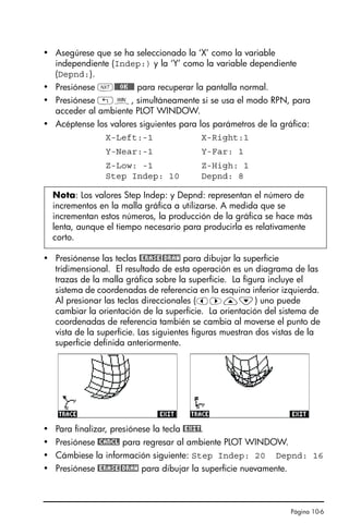 Página 10-6
• Asegúrese que se ha seleccionado la ‘X’ como la variable
independiente (Indep:) y la ‘Y’ como la variable dependiente
(Depnd:).
• Presiónese L@@@OK@@@ para recuperar la pantalla normal.
• Presiónese „ò, simultáneamente si se usa el modo RPN, para
acceder al ambiente PLOT WINDOW.
• Acéptense los valores siguientes para los parámetros de la gráfica:
X-Left:-1 X-Right:1
Y-Near:-1 Y-Far: 1
Z-Low: -1 Z-High: 1
Step Indep: 10 Depnd: 8
• Presiónense las teclas @ERASE@DRAW para dibujar la superficie
tridimensional. El resultado de esta operación es un diagrama de las
trazas de la malla gráfica sobre la superficie. La figura incluye el
sistema de coordenadas de referencia en la esquina inferior izquierda.
Al presionar las teclas direccionales (š™—˜) uno puede
cambiar la orientación de la superficie. La orientación del sistema de
coordenadas de referencia también se cambia al moverse el punto de
vista de la superficie. Las siguientes figuras muestran dos vistas de la
superficie definida anteriormente.
• Para finalizar, presiónese la tecla @EXIT.
• Presiónese @CANCL para regresar al ambiente PLOT WINDOW.
• Cámbiese la información siguiente: Step Indep: 20 Depnd: 16
• Presiónese @ERASE@DRAW para dibujar la superficie nuevamente.
Nota: Los valores Step Indep: y Depnd: representan el número de
incrementos en la malla gráfica a utilizarse. A medida que se
incrementan estos números, la producción de la gráfica se hace más
lenta, aunque el tiempo necesario para producirla es relativamente
corto.
SG49A.book Page 6 Friday, September 16, 2005 1:59 PM
 