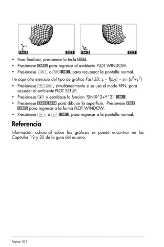 Página 10-7
• Para finalizar, presiónese la tecla @EXIT.
• Presiónese @CANCL para regresar al ambiente PLOT WINDOW.
• Presiónese $, o L@@@OK@@@, para recuperar la pantalla normal.
He aquí otro ejercicio del tipo de gráfica Fast 3D, z = f(x,y) = sin (x2+y2)
• Presiónese „ô, simultáneamente si se usa el modo RPN, para
acceder al ambiente PLOT SETUP.
• Presiónese ˜ y escríbase la función ‘SIN(X^2+Y^2)’ @@@OK@@@.
• Presiónese @ERASE@DRAW para dibujar la superficie. Presiónese @EXIT
@CANCL para regresar a la forma PLOT WINDOW.
• Presiónese $, o L@@@OK@@@, para regresar a la pantalla normal.
Referencia
Información adicional sobre las gráficas se puede encontrar en los
Capítulos 12 y 22 de la guía del usuario.
SG49A.book Page 7 Friday, September 16, 2005 1:59 PM
 