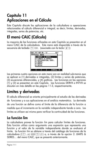 Página 11-1
Capítulo 11
Aplicaciones en el Cálculo
Este Capítulo discute las aplicaciones de la calculadora a operaciones
relacionadas al cálculo diferencial e integral, es decir, límites, derivadas,
integrales, series de potencias, etc.
El menú CALC (Cálculo)
La mayoría de las funciones utilizadas en este Capítulo se presentan en el
menú CALC de la calculadora. Este menú está disponible a través de la
secuencia de teclado „Ö (asociada con la tecla 4):
Las primeras cuatro opciones en este menú son en realidad sub-menús que
se aplican a (1) derivadas e integrales, (2) límites y series de potencias,
(3) ecuaciones diferenciales, y (4) gráficas. Las funciones en las opciones
(1) y (2) se presentan en este Capítulo. Las funciones DERVX e INTVX se
discuten en más detalle en las página 11-3, respectivamente.
Límites y derivadas
El cálculo diferencial se orienta principalmente al estudio de las derivadas
de funciones y a sus aplicaciones en el análisis matemático. La derivada
de una función se define como el límite de la diferencia de la función a
medida que el incremento en la variable independiente tiende a cero. Los
límites se utilizan así mismo para verificar la continuidad de las funciones.
La función lim
La calculadora provee la función lim para calcular límites de funciones.
Esta función utiliza como argumento una expresión que representa una
función y el valor de la variable independiente donde se evaluará el
límite. La función lim se obtiene a través del catálogo de funciones de la
calculadora (‚N~„l) o, a través de la opción 2. LIMITS 
SERIES… del menú CALC, que se presentó anteriormente.
SG49A.book Page 1 Friday, September 16, 2005 1:59 PM
 
