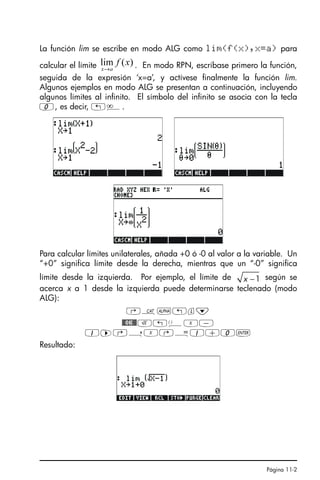 Página 11-2
La función lim se escribe en modo ALG como lim(f(x),x=a) para
calcular el límite . En modo RPN, escríbase primero la función,
seguida de la expresión ‘x=a’, y actívese finalmente la función lim.
Algunos ejemplos en modo ALG se presentan a continuación, incluyendo
algunos límites al infinito. El símbolo del infinito se asocia con la tecla
0, es decir, „è.
Para calcular límites unilaterales, añada +0 ó -0 al valor a la variable. Un
“+0” significa límite desde la derecha, mientras que un “-0” significa
límite desde la izquierda. Por ejemplo, el límite de según se
acerca x a 1 desde la izquierda puede determinarse teclenado (modo
ALG):
‚N~„l˜
$OK$R!ÜX-
1™@íX@Å1+0`
Resultado:
)
(
lim x
f
a
x→
1
−
x
SG49A.book Page 2 Friday, September 16, 2005 1:59 PM
 