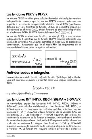 Página 11-3
Las funciones DERIV y DERVX
La función DERIV se utiliza para calcular derivadas de cualquier variable
independiente, mientras que la función DERVX calcula derivadas con
respecto a la variable independiente definida por el CAS (usualmente
definida por ‘X’). Mientras la función DERVX se encuentra disponible
directamente en el menú CALC, ambas funcione se encuentran disponibles
en el sub-menú DERIV.INTEG dentro del menú CALC ( „Ö).
La función DERIV requiere una función, por ejemplo f(t), y una variable
independiente, t, mientras que la función DERVX requiere solamente una
función de la variable VX. Algunos ejemplos en modo ALG se presentan a
continuación. Recuérdese que en el modo RPN los argumentos de la
función deben listarse antes de aplicar la función.
Anti-derivadas e integrales
Una anti-derivada de la función f(x) es la función F(x) tal que f(x) = dF/dx.
Una anti-derivada se puede representar como una integral indefinida, es
decir,
si y sólo si, f(x) = dF/dx, y C = constante.
Las funciones INT, INTVX, RISCH, SIGMA y SIGMAVX
La calculadora provee las funciones INT, INTVX, RISCH, SIGMA y
SIGMAVX para calcular anti-derivadas. Las funciones INT, RISCH, y
SIGMA operan con funciones de cualquier variable, mientras que las
funciones INTVX y SIGMAVX utilizan funciones de la variable CAS VX
(usualmente, ‘X’). Las funciones INT y RISCH requieren, por lo tanto, no
solamente la expresión de la función a integrar, sino también el nombre
de la variable independiente. La función INT requiere también el valor de
x donde se evaluará la integral. Las funciones INTVX y SIGMAVX
requieren solamente la expresión de la función a integrarse en términos de
la variable VX. La función INT requiere también el valor de x donde se
C
x
F
dx
x
f +
=
∫ )
(
)
(
SG49A.book Page 3 Friday, September 16, 2005 1:59 PM
 