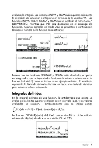 Página 11-4
evaluará la integral. Las funciones INTVX y SIGMAVX requieren solamente
la expresión de la función a integrarse en términos de la variable VX. Las
functions INTVX, RISCH, SIGMA y SIGMAVX se localizan el menú CALC/
DERIVINTEG, mientras que INT está disponible en el catálogo de
funciones. Algunos ejemplos en modo ALG se presentan a continuación
(escriba el nombre de la función para activarla):
Nótese que las funciones SIGMAVX y SIGMA están diseñadas a operar
en integrandos que incluyen ciertas funciones de números enteros como la
función factorial (!) como se indica en un ejemplo anterior. El resultado
representa la llamada derivada discreta, es decir, una derivada definida
para números enteros solamente.
Integrales definidas
En la integral definida de una función, la antiderivada que resulta se
evalúa en los límites superior e inferior de un intervalo (a,b), y los valores
evaluados se sustraen. Simbólicamente esto se indica como:
donde f(x) = dF/dx.
La función PREVAL(f(x),a,b) del CAS puede simplificar dicho cálculo
retornando f(b)-f(a), donde x es la variable VX del CAS.
),
(
)
(
)
( a
F
b
F
dx
x
f
b
a
−
=
∫
SG49A.book Page 4 Friday, September 16, 2005 1:59 PM
 