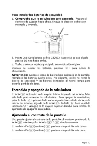 Página 1-2
Para instalar las baterías de seguridad
a. Compruebe que la calculadora esté apagada. Presione el
elemento de sujeción hacia abajo. Empuje la placa en la dirección
mostrada y levántela.
b. Inserte una nueva batería de litio CR2032. Asegúrese de que el polo
positivo (+) mira hacia arriba.
c. Vuelva a colocar la placa y acóplela en su ubicación original.
Después de instalar las baterías, presione $ para activar la
alimentación.
Advertencia: cuando el icono de batería baja aparezca en la pantalla,
reemplace las baterías cuanto antes. No obstante, intente no retirar la
batería de seguridad y las baterías principales al mismo tiempo para
evitar la pérdida de datos.
Encendido y apagado de la calculadora
La tecla $ se localiza en la esquina inferior izquierda del teclado. Pulse
esta tecla para encender la calculadora. Para apagar la calculadora,
pulse la tecla @ (primera tecla en la segunda fila contada de la parte
inferior del teclado), seguida de la tecla $. La tecla $ tiene un rótulo
indicando OFF (apagar) en la esquina superior derecha para recalcar la
operación de apagar la calculadora.
Ajustando el contraste de la pantalla
Uno puede ajustar el contraste de la pantalla al mantener presionada la
tecla $ mientras pulsa la tecla + ó - simultáneamente.
La combinación $(mantener) + produce una pantalla más oscura.
La combinación $(mantener) - produce una pantalla más clara.
Ch01_PreliminaresQS.fm Page 2 Monday, March 13, 2006 3:53 PM
 