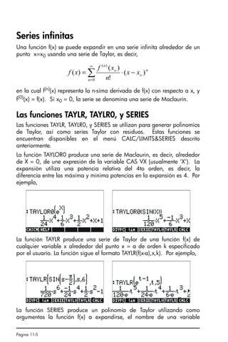 Página 11-5
Series infinitas
Una función f(x) se puede expandir en una serie infinita alrededor de un
punto x=x0 usando una serie de Taylor, es decir,
en la cual f(n)(x) representa la n-sima derivada de f(x) con respecto a x, y
f(0)
(x) = f(x). Si x0 = 0, la serie se denomina una serie de Maclaurin.
Las funciones TAYLR, TAYLR0, y SERIES
Las funciones TAYLR, TAYLR0, y SERIES se utilizan para generar polinomios
de Taylor, así como series Taylor con residuos. Estas funciones se
encuentran disponibles en el menú CALC/LIMITSSERIES descrito
anteriormente.
La función TAYLOR0 produce una serie de Maclaurin, es decir, alrededor
de X = 0, de une expresión de la variable CAS VX (usualmente ‘X’). La
expansión utiliza una potencia relativa del 4to orden, es decir, la
diferencia entre las máxima y mínima potencias en la expansión es 4. Por
ejemplo,
La función TAYLR produce una serie de Taylor de una función f(x) de
cualquier variable x alrededor del punto x = a de orden k especificado
por el usuario. La función sigue el formato TAYLR(f(x-a),x,k). Por ejemplo,
La función SERIES produce un polinomio de Taylor utilizando como
argumentos la función f(x) a expandirse, el nombre de una variable
∑
∞
=
−
⋅
=
0
)
(
)
(
!
)
(
)
(
n
n
o
o
n
x
x
n
x
f
x
f
SG49A.book Page 5 Friday, September 16, 2005 1:59 PM
 