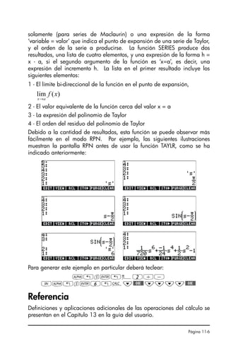 Página 11-6
solamente (para series de Maclaurin) o una expresión de la forma
‘variable = valor’ que indica el punto de expansión de una serie de Taylor,
y el orden de la serie a producirse. La función SERIES produce dos
resultados, una lista de cuatro elementos, y una expresión de la forma h =
x - a, si el segundo argumento de la función es ‘x=a’, es decir, una
expresión del incremento h. La lista en el primer resultado incluye los
siguientes elementos:
1 - El límite bi-direccional de la función en el punto de expansión,
2 - El valor equivalente de la función cerca del valor x = a
3 - La expresión del polinomio de Taylor
4 - El orden del residuo del polinomio de Taylor
Debido a la cantidad de resultados, esta función se puede observar más
fácilmente en el modo RPN. Por ejemplo, las siguientes ilustraciones
muestran la pantalla RPN antes de usar la función TAYLR, como se ha
indicado anteriormente:
Para generar este ejemplo en particular deberá teclear:
~!s`!ì2/-
S~!s`6!Ö˜$OK$ ˜˜˜˜$OK$
Referencia
Definiciones y aplicaciones adicionales de las operaciones del cálculo se
presentan en el Capítulo 13 en la guía del usuario.
)
(
lim x
f
a
x→
SG49A.book Page 6 Friday, September 16, 2005 1:59 PM
 