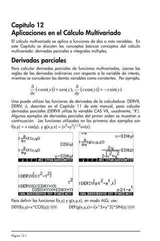Página 12-1
Capítulo 12
Aplicaciones en el Cálculo Multivariado
El cálculo multivariado se aplica a funciones de dos o más variables. En
este Capítulo se discuten los conceptos básicos conceptos del cálculo
multivariado: derivadas parciales e integrales múltiples.
Derivadas parciales
Para calcular derivadas parciales de funciones multivariadas, úsense las
reglas de las derivadas ordinarias con respecto a la variable de interés,
mientras se consideran las demás variables como constantes. Por ejemplo,
Uno puede utilizar las funciones de derivadas de la calculadora: DERVX,
DERIV, ∂, descritas en el Capítulo 11 de este manual, para calcular
derivadas parciales (DERVX utiliza la variable CAS VX, usualmente, ‘X’).
Algunos ejemplos de derivadas parciales del primer orden se muestran a
continuación. Las funciones utilizadas en los primeros dos ejemplos son
f(x,y) = x cos(y), y g(x,y,z) = (x2
+y2
)1/2
sin(z).
Para definir las funciones f(x,y) y g(x,y,z), en modo ALG, use:
DEF(f(x,y)=x*COS(y)) ` DEF(g(x,y,z)=√(x^2+y^2)*SIN(z) `
( ) ( ) )
sin(
)
cos(
),
cos(
)
cos( y
x
y
x
y
y
y
x
x
−
=
∂
∂
=
∂
∂
SG49A.book Page 1 Friday, September 16, 2005 1:59 PM
 