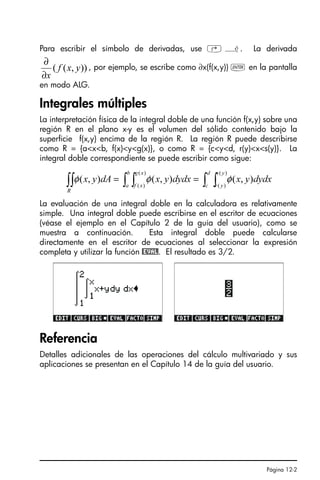 Página 12-2
Para escribir el símbolo de derivadas, use ‚ ¿. La derivada
, por ejemplo, se escribe como ∂x(f(x,y)) ` en la pantalla
en modo ALG.
Integrales múltiples
La interpretación física de la integral doble de una función f(x,y) sobre una
región R en el plano x-y es el volumen del sólido contenido bajo la
superficie f(x,y) encima de la región R. La región R puede describirse
como R = {axb, f(x)yg(x)}, o como R = {cyd, r(y)xs(y)}. La
integral doble correspondiente se puede escribir como sigue:
La evaluación de una integral doble en la calculadora es relativamente
simple. Una integral doble puede escribirse en el escritor de ecuaciones
(véase el ejemplo en el Capítulo 2 de la guía del usuario), como se
muestra a continuación. Esta integral doble puede calcularse
directamente en el escritor de ecuaciones al seleccionar la expresión
completa y utilizar la función @EVAL. El resultado es 3/2.
Referencia
Detalles adicionales de las operaciones del cálculo multivariado y sus
aplicaciones se presentan en el Capítulo 14 de la guía del usuario.
))
,
(
( y
x
f
x
∂
∂
∫ ∫
∫ ∫
∫∫ =
=
d
c
y
s
y
r
b
a
x
g
x
f
R
dydx
y
x
dydx
y
x
dA
y
x
)
(
)
(
)
(
)
(
)
,
(
)
,
(
)
,
( φ
φ
φ
SG49A.book Page 2 Friday, September 16, 2005 1:59 PM
 