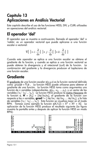 Página 13-1
Capítulo 13
Aplicaciones en Análisis Vectorial
Este capítulo describe el uso de las funciones HESS, DIV, y CURL utilizadas
en operaciones del análisis vectorial.
El operador ‘del’
El operador que se muestra a continuación, llamado el operador ‘del’ o
‘nabla’, es un operador vectorial que puede aplicarse a una función
escalar o vectorial:
Cuando este operador se aplica a una función escalar se obtiene el
gradiente de la función, y cuando se aplica a una función vectorial se
puede obtener la divergencia y el rotacional (curl) de la función. La
combinación del gradiente y la divergencia producen el Laplaciano de
una función escalar.
Gradiente
El gradiente de una función escalar φ(x,y,z) es la función vectorial definida
como . La función HESS puede utilizarse para obtener el
gradiente de una función. La función HESS toma como argumentos una
función de n variables independientes, φ(x1, x2, …,xn), y un vector de las
variables [‘x1’ ‘x2’…’xn’]. La función HESS produce la matriz Hessiana de
la función φ, H = [hij] = [∂φ/∂xi∂xj], el gradiente de la función con
respecto a las n variables, grad f = [ ∂φ/∂x1 ∂φ/∂x2 … ∂φ/∂xn], y la lista
de variables [‘x1’, ‘x2’,…,’xn’]. Esta función se visualiza mejor en el modo
RPN. Tómese como ejemplo la función φ(X,Y,Z) = X2
+ XY + XZ. La
aplicación de la función HESS produce el resultado siguiente (La figura
muestra la pantalla antes y después de aplicar la función HESS en modo
RPN):
[ ] [ ] [ ] [ ]
z
k
y
j
x
i
∂
∂
⋅
+
∂
∂
⋅
+
∂
∂
⋅
=
∇
φ
φ ∇
=
grad
SG49A.book Page 1 Friday, September 16, 2005 1:59 PM
 