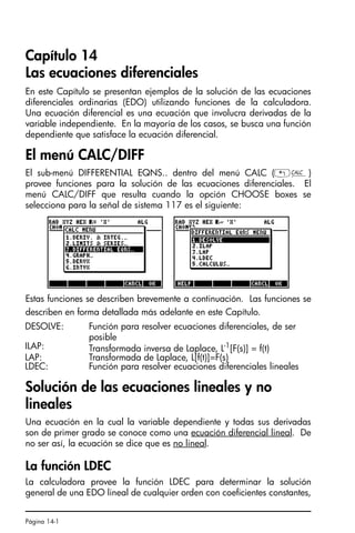 Página 14-1
Capítulo 14
Las ecuaciones diferenciales
En este Capítulo se presentan ejemplos de la solución de las ecuaciones
diferenciales ordinarias (EDO) utilizando funciones de la calculadora.
Una ecuación diferencial es una ecuación que involucra derivadas de la
variable independiente. En la mayoría de los casos, se busca una función
dependiente que satisface la ecuación diferencial.
El menú CALC/DIFF
El sub-menú DIFFERENTIAL EQNS.. dentro del menú CALC („Ö)
provee funciones para la solución de las ecuaciones diferenciales. El
menú CALC/DIFF que resulta cuando la opción CHOOSE boxes se
selecciona para la señal de sistema 117 es el siguiente:
Estas funciones se describen brevemente a continuación. Las funciones se
describen en forma detallada más adelante en este Capítulo.
Solución de las ecuaciones lineales y no
lineales
Una ecuación en la cual la variable dependiente y todas sus derivadas
son de primer grado se conoce como una ecuación diferencial lineal. De
no ser así, la ecuación se dice que es no lineal.
La función LDEC
La calculadora provee la función LDEC para determinar la solución
general de una EDO lineal de cualquier orden con coeficientes constantes,
DESOLVE: Función para resolver ecuaciones diferenciales, de ser
posible
ILAP: Transformada inversa de Laplace, L-1[F(s)] = f(t)
LAP: Transformada de Laplace, L[f(t)]=F(s)
LDEC: Función para resolver ecuaciones diferenciales lineales
SG49A.book Page 1 Friday, September 16, 2005 1:59 PM
 