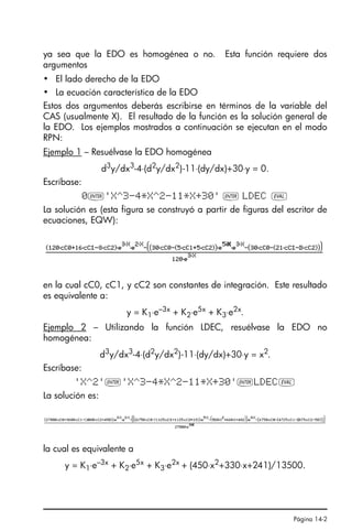 Página 14-2
ya sea que la EDO es homogénea o no. Esta función requiere dos
argumentos
• El lado derecho de la EDO
• La ecuación característica de la EDO
Estos dos argumentos deberás escribirse en términos de la variable del
CAS (usualmente X). El resultado de la función es la solución general de
la EDO. Los ejemplos mostrados a continuación se ejecutan en el modo
RPN:
Ejemplo 1 – Resuélvase la EDO homogénea
d3
y/dx3
-4⋅(d2
y/dx2
)-11⋅(dy/dx)+30⋅y = 0.
Escríbase:
0`'X^3-4*X^2-11*X+30' ` LDEC µ
La solución es (esta figura se construyó a partir de figuras del escritor de
ecuaciones, EQW):
en la cual cC0, cC1, y cC2 son constantes de integración. Este resultado
es equivalente a:
y = K1⋅e–3x + K2⋅e5x + K3⋅e2x.
Ejemplo 2 – Utilizando la función LDEC, resuélvase la EDO no
homogénea:
d3
y/dx3
-4⋅(d2
y/dx2
)-11⋅(dy/dx)+30⋅y = x2
.
Escríbase:
'X^2'`'X^3-4*X^2-11*X+30'`LDECµ
La solución es:
la cual es equivalente a
y = K1⋅e–3x + K2⋅e5x + K3⋅e2x + (450⋅x2+330⋅x+241)/13500.
Ch14_EcuacionesDiferencialesQS.fm Page 2 Friday, March 17, 2006 6:11 PM
 