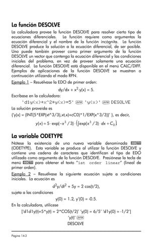 Página 14-3
La función DESOLVE
La calculadora provee la función DESOLVE para resolver cierto tipo de
ecuaciones diferenciales. La función requiere como argumentos la
ecuación diferencial y el nombre de la función incógnita. La función
DESOLVE produce la solución a la ecuación diferencial, de ser posible.
Uno puede también proveer como primer argumento de la función
DESOLVE un vector que contenga la ecuación diferencial y las condiciones
iniciales del problema, en vez de proveer solamente una ecuación
diferencial. La función DESOLVE está disponible en el menú CALC/DIFF.
Ejemplos de aplicaciones de la función DESOLVE se muestran a
continuación utilizando el modo RPN.
Ejemplo 1 – Resuélvase la EDO de primer orden:
dy/dx + x2⋅y(x) = 5.
Escríbase en la calculadora:
'd1y(x)+x^2*y(x)=5' ` 'y(x)' ` DESOLVE
La solución proveída es
{‘y(x) = (INT(5*EXP(xt^3/3),xt,x)+cC0)*1/EXP(x^3/3)}’ }, es decir,
La variable ODETYPE
Nótese la existencia de una nueva variable denominada @ODETY
(ODETYPE). Esta variable se produce al utilizar la función DESOLVE y
contiene una cadena de caracteres que identifican el tipo de EDO
utilizada como argumento de la función DESOLVE. Presiónese la tecla de
menú @ODETY para obtener el texto “1st order linear” (lineal de
primer orden).
Ejemplo 2 – Resuélvase la siguiente ecuación sujeta a condiciones
iniciales. La ecuación es
d2y/dt2 + 5y = 2 cos(t/2),
sujeta a las condiciones
y(0) = 1.2, y’(0) = -0.5.
En la calculadora, utilícese
[‘d1d1y(t)+5*y(t) = 2*COS(t/2)’ ‘y(0) = 6/5’ ‘d1y(0) = -1/2’]
‘y(t)’ `
DESOLVE
( ).
)
3
/
exp(
)
3
/
exp(
5
)
( 0
3
3
C
dx
x
x
x
y +
⋅
⋅
−
⋅
= ∫
SG49A.book Page 3 Friday, September 16, 2005 1:59 PM
 