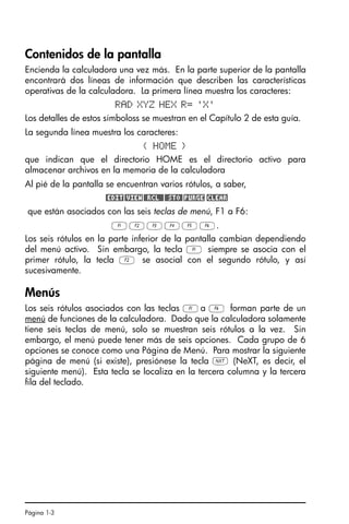 Página 1-3
Contenidos de la pantalla
Encienda la calculadora una vez más. En la parte superior de la pantalla
encontrará dos líneas de información que describen las características
operativas de la calculadora. La primera línea muestra los caracteres:
RAD XYZ HEX R= 'X'
Los detalles de estos símboloss se muestran en el Capítulo 2 de esta guía.
La segunda línea muestra los caracteres:
{ HOME }
que indican que el directorio HOME es el directorio activo para
almacenar archivos en la memoria de la calculadora
Al pié de la pantalla se encuentran varios rótulos, a saber,
@EDIT@VIEW@@RCL@@@@STO@!PURGE !CLEAR
que están asociados con las seis teclas de menú, F1 a F6:
ABCDEF.
Los seis rótulos en la parte inferior de la pantalla cambian dependiendo
del menú activo. Sin embargo, la tecla A siempre se asocia con el
primer rótulo, la tecla B se asocial con el segundo rótulo, y así
sucesivamente.
Menús
Los seis rótulos asociados con las teclas Aa F forman parte de un
menú de funciones de la calculadora. Dado que la calculadora solamente
tiene seis teclas de menú, solo se muestran seis rótulos a la vez. Sin
embargo, el menú puede tener más de seis opciones. Cada grupo de 6
opciones se conoce como una Página de Menú. Para mostrar la siguiente
página de menú (si existe), presiónese la tecla L (NeXT, es decir, el
siguiente menú). Esta tecla se localiza en la tercera columna y la tercera
fila del teclado.
SG49A.book Page 3 Friday, September 16, 2005 1:59 PM
 