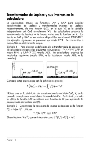 Página 14-5
Transformadas de Laplace y sus inversas en la
calculadora
La calculadora provee las funciones LAP y ILAP para calcular
transformadas de Laplace y transformadas inversas de Laplace,
respectivamente, de una función f(VX), en la cual VX es la variable
independiente del CAS (usualmente ‘X’). La calculadora produce la
transformada de Laplace o la inversa como una la función de X. Las
funciones LAP y ILAP se encuentran disponibles en el menú CALC/DIFF.
Los ejemplos siguientes se presentan en modo RPN. Su conversión a
modo ALG es relativamente simple.
Ejemplo 1 – Para obtener la definición de la transformada de Laplace en
la calculadora utilícense las siguientes instrucciones: ‘f(X)’` LAP en
modo RPN, o LAP(F(X))modo ALG. La calculadora produce los
resultados siguientes (modo RPN, a la izquierda; modo ALG, a la
derecha):
Compare estas expresiones con la definición siguiente:
Nótese que en la definición de la calculadora la variable CAS, X, en la
pantalla reemplaza a la variable s in esta definición. Por lo tanto, cuando
se utiliza la función LAP se obtiene una función de X que representa la
transformada de Laplace de f(X).
Ejemplo 2 – Determínese la transformada inversa de Laplace de la función
F(s) =1/(s+1)2. Utilícese:
‘1/(X+1)^2’ ` ILAP
El resultado es ‘X⋅e-X
’, que se interpreta como L -1
{1/(s+1)2
} = t⋅e-t
.
{ } ∫
∞
−
⋅
=
=
0
,
)
(
)
(
)
( dt
e
t
f
s
F
t
f
L st
SG49A.book Page 5 Friday, September 16, 2005 1:59 PM
 