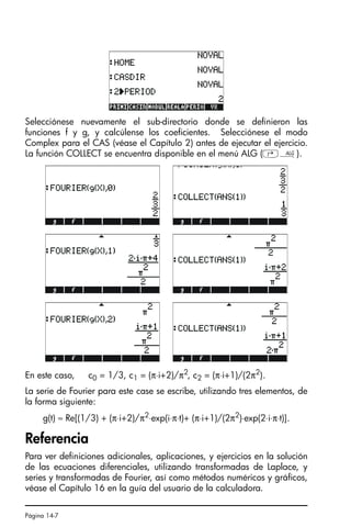 Página 14-7
Selecciónese nuevamente el sub-directorio donde se definieron las
funciones f y g, y calcúlense los coeficientes. Selecciónese el modo
Complex para el CAS (véase el Capítulo 2) antes de ejecutar el ejercicio.
La función COLLECT se encuentra disponible en el menú ALG (‚×).
En este caso, c0 = 1/3, c1 = (π⋅i+2)/π2
, c2 = (π⋅i+1)/(2π2
).
La serie de Fourier para este case se escribe, utilizando tres elementos, de
la forma siguiente:
g(t) ≈ Re[(1/3) + (π⋅i+2)/π2⋅exp(i⋅π⋅t)+ (π⋅i+1)/(2π2)⋅exp(2⋅i⋅π⋅t)].
Referencia
Para ver definiciones adicionales, aplicaciones, y ejercicios en la solución
de las ecuaciones diferenciales, utilizando transformadas de Laplace, y
series y transformadas de Fourier, así como métodos numéricos y gráficos,
véase el Capítulo 16 en la guía del usuario de la calculadora.
SG49A.book Page 7 Friday, September 16, 2005 1:59 PM
 