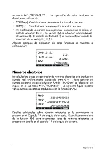 Página 15-2
sub-menú MTH/PROBABILITY... La operación de estas funciones se
describe a continuación:
• COMB(n,r): Combinaciones de n elementos tomados de r en r
• PERM(n,r): Permutaciones de n elementos tomados de r en r
• n!: Factorial de un número entero positivo. Cuando x no es entero, x!
Calcula la función Γ(x+1), en la cual Γ(x) es la función Gamma (véase
el Capítulo 3). El símbolo del factorial (!) se puede obtener usando la
secuencia de teclas ~‚2.
Algunos ejemplos de aplicación de estas funciones se muestran a
continuación:
Números aleatorios
La calculadora posee un generador de números aleatorios que produce un
número real uniformemente distribuido entre 0 y 1. Para generar un
número aleatorio, utilícese la función RAND (“RANDom” es “aleatorio” en
inglés) en el sub-menú MTH/PROBABILITY. La siguiente figure muestra
varios números aleatorios producidos con la función RAND.
Detalles adicionales sobre números aleatorios en la calculadora se
proveen en el Capítulo 17 de la guía del usuario. Específicamente el uso
de la función RDZ para recomenzar listas de números aleatorios se
presenta en detalle en el capítulo 17 de la guía del usuario.
SG49A.book Page 2 Friday, September 16, 2005 1:59 PM
 