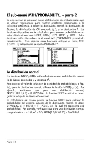 Página 15-3
El sub-menú MTH/PROBABILITY.. - parte 2
En esta sección se presentan cuatro distribuciones de probabilidades que
se utilizan regularmente para resolver problemas relacionados a la
inferencia estadística, a saber: la distribución normal, la distribución de
Student, la distribución de Chi cuadrada (χ2
), y la distribución F. Las
funciones disponibles en la calculadora para evaluar probabilidades en
estas distribuciones son NDIST, UTPN, UTPT, UTPC, y UTPF. Estas
funciones están disponibles in el menú MTH/PROBABILITY presentado
anteriormente. Para obtener estas funciones actívese el menú MTH
(„´) y selecciónese la opción PROBABILITY:
La distribución normal
Las funciones NDIST y UTPN están relacionadas con la distribución normal
(o de Gauss) con media µ y varianza σ2
.
Para calcular el valor de la función de densidad de probabilidades, o fdp,
f(x), para la distribución normal, utilícese la función NDIST(µ,σ2,x). Por
ejemplo, verifíquese que para una distribución normal,
NDIST(1.0,0.5,2.0) = 0.20755374. La función NDIST es útil si se desea
graficar la fdp de la distribución normal.
La calculadora así mismo provee la función UTPN para calcular la
probabilidad del extremo superior de la distribución normal, es decir,
UTPN(µ,σ2, x) = P(Xx) = 1 - P(Xx), en la cual P() representa una
probabilidad. Por ejemplo, verifíquese que para una distribución normal,
con parámetros µ = 1.0, σ2 = 0.5, UTPN(1.0,0.5,0.75) = 0.638163.
SG49A.book Page 3 Friday, September 16, 2005 1:59 PM
 