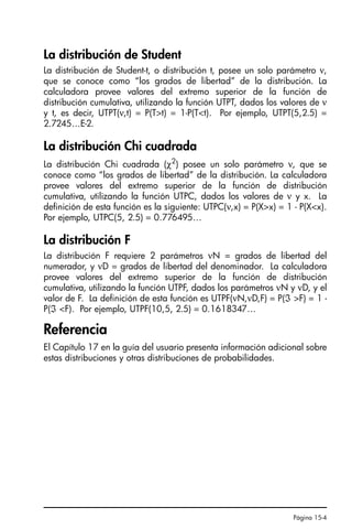 Página 15-4
La distribución de Student
La distribución de Student-t, o distribución t, posee un solo parámetro ν,
que se conoce como “los grados de libertad” de la distribución. La
calculadora provee valores del extremo superior de la función de
distribución cumulativa, utilizando la función UTPT, dados los valores de ν
y t, es decir, UTPT(ν,t) = P(Tt) = 1-P(Tt). Por ejemplo, UTPT(5,2.5) =
2.7245…E-2.
La distribución Chi cuadrada
La distribución Chi cuadrada (χ2
) posee un solo parámetro ν, que se
conoce como “los grados de libertad” de la distribución. La calculadora
provee valores del extremo superior de la función de distribución
cumulativa, utilizando la función UTPC, dados los valores de ν y x. La
definición de esta función es la siguiente: UTPC(ν,x) = P(Xx) = 1 - P(Xx).
Por ejemplo, UTPC(5, 2.5) = 0.776495…
La distribución F
La distribución F requiere 2 parámetros νN = grados de libertad del
numerador, y νD = grados de libertad del denominador. La calculadora
provee valores del extremo superior de la función de distribución
cumulativa, utilizando la función UTPF, dados los parámetros νN y νD, y el
valor de F. La definición de esta función es UTPF(νN,νD,F) = P(ℑ F) = 1 -
P(ℑ F). Por ejemplo, UTPF(10,5, 2.5) = 0.1618347…
Referencia
El Capítulo 17 en la guía del usuario presenta información adicional sobre
estas distribuciones y otras distribuciones de probabilidades.
SG49A.book Page 4 Friday, September 16, 2005 1:59 PM
 