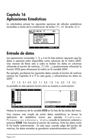 Página 16-1
Capítulo 16
Aplicaciones Estadísticas
La calculadora provee las siguientes opciones de cálculos estadísticos
accesibles a través de la combinación de teclas ‚Ù (la tecla 5):
Entrada de datos
Las operaciones numeradas 1, 2, y 4 en la lista anterior requieren que los
datos a operarse estén disponibles como columnas de la matriz ΣDAT.
Una manera de llevar esto a cabo es teclear los datos en columnas
utilizando el escritor de matrices, „², y posteriormente utilizando la
función STOΣ para almacenar la matriz en la variable ΣDAT.
Por ejemplo, escríbanse los siguientes datos usando el escritor de matrices
(véanse los Capítulos 8 ó 9 en esta guía), y almacénense los datos en
ΣDAT:
2.1 1.2 3.1 4.5 2.3 1.1 2.3 1.5 1.6 2.2 1.2 2.5.
La pantalla en este ejercicio lucirá como se muestra a continuación:
Nótese la existencia de la variable @£DAT en la lista de las teclas del menú.
Una manera más simple de entrar datos estadísticos es lanzar la
aplicación de estadística (como por ejemplo Single-var,
Frequencies o Summary stats, consulte la ilustración anterior) y
presione #EDIT#. Esto lanzará el escritor de matrices. Entre los datos como
lo ha hecho anteriormente. En este caso, cuando salga del escritor de
matrices, los datos entrados se guardarán automáticamente en ΣDAT.
SG49A.book Page 1 Friday, September 16, 2005 1:59 PM
 