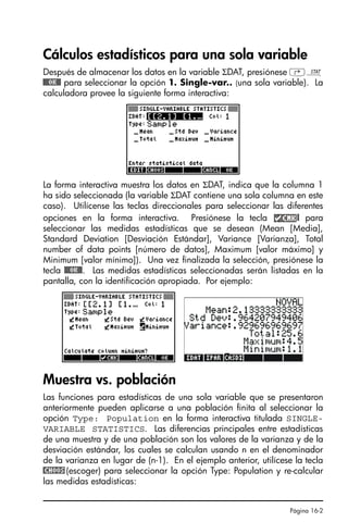 Página 16-2
Cálculos estadísticos para una sola variable
Después de almacenar los datos en la variable ΣDAT, presiónese ‚Ù
@@@OK@@ para seleccionar la opción 1. Single-var.. (una sola variable). La
calculadora provee la siguiente forma interactiva:
La forma interactiva muestra los datos en ΣDAT, indica que la columna 1
ha sido seleccionada (la variable ΣDAT contiene una sola columna en este
caso). Utilícense las teclas direccionales para seleccionar las diferentes
opciones en la forma interactiva. Presiónese la tecla @ para
seleccionar las medidas estadísticas que se desean (Mean [Media],
Standard Deviation [Desviación Estándar], Variance [Varianza], Total
number of data points [número de datos], Maximum [valor máximo] y
Minimum [valor mínimo]). Una vez finalizada la selección, presiónese la
tecla @@@OK@@. Las medidas estadísticas seleccionadas serán listadas en la
pantalla, con la identificación apropiada. Por ejemplo:
Muestra vs. población
Las funciones para estadísticas de una sola variable que se presentaron
anteriormente pueden aplicarse a una población finita al seleccionar la
opción Type: Population en la forma interactiva titulada SINGLE-
VARIABLE STATISTICS. Las diferencias principales entre estadísticas
de una muestra y de una población son los valores de la varianza y de la
desviación estándar, los cuales se calculan usando n en el denominador
de la varianza en lugar de (n-1). En el ejemplo anterior, utilícese la tecla
@CHOOS(escoger) para seleccionar la opción Type: Population y re-calcular
las medidas estadísticas:
SG49A.book Page 2 Friday, September 16, 2005 1:59 PM
 