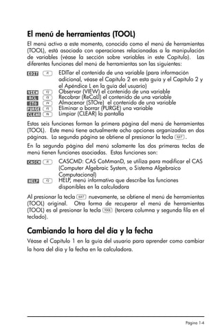 Página 1-4
El menú de herramientas (TOOL)
El menú activo a este momento, conocido como el menú de herramientas
(TOOL), está asociado con operaciones relacionadas a la manipulación
de variables (véase la sección sobre variables in este Capítulo). Las
diferentes funciones del menú de herramientas son las siguientes:
Estas seis funciones forman la primera página del menú de herramientas
(TOOL). Este menú tiene actualmente ocho opciones organizadas en dos
páginas. La segunda página se obtiene al presionar la tecla L.
En la segunda página del menú solamente las dos primeras teclas de
menú tienen funciones asociadas. Estas funciones son:
Al presionar la tecla L nuevamente, se obtiene el menú de herramientas
(TOOL) original. Otra forma de recuperar el menú de herramientas
(TOOL) es al presionar la tecla I (tercera columna y segunda fila en el
teclado).
Cambiando la hora del día y la fecha
Véase el Capítulo 1 en la guía del usuario para aprender como cambiar
la hora del día y la fecha en la calculadora.
@EDIT A EDITar el contenido de una variable (para información
adicional, véase el Capítulo 2 en esta guía y el Capítulo 2 y
el Apéndice L en la guía del usuario)
@VIEW B Observar (VIEW) el contenido de una variable
@@RCL@ C Recobrar (ReCaLl) el contenido de una variable
@@STO@ D Almacenar (STOre) el contenido de una variable
!PURGE E Eliminar o borrar (PURGE) una variable
@CLEAR F Limpiar (CLEAR) la pantalla
@CASCM A CASCMD: CAS CoMmanD, se utiliza para modificar el CAS
(Computer Algebraic System, o Sistema Algebraico
Computacional)
@HELP B HELP, menú informativo que describe las funciones
disponibles en la calculadora
SG49A.book Page 4 Friday, September 16, 2005 1:59 PM
 