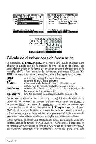 Página 16-3
Cálculo de distribuciones de frecuencias
La operación 2. Frequencies.. en el menú STAT puede utilizarse para
obtener la distribución de frecuencias de una colección de datos. Los
datos deben existir en la forma de un vector columna almacenado en la
variable ΣDAT. Para empezar la operación, presiónese ‚Ù˜
@@@OK@@@. La forma interactiva que resulta contiene las siguientes opciones:
Dada una colección de datos: {x1, x2, …, xn} listados sin atención al
orden de los valores, se pueden agrupar estos datos en clases, o
recipientes (bins), al contar la frecuencia o número de valores que
corresponden a cada clase. La operación 2. Frequencies.. en el menú
STAT efectúa esta evaluación de frecuencias, y lleva cuenta de aquellos
valores menores que el límite mínimo y mayores que el límite máximo de
las clases. Estos últimos se refieren, en inglés, con el término outliers.
Como ejercicio, genérese una colección de datos, por ejemplo, unos 200
valores, usando la función RANM({200,1}). Almacénese el resultado en
la variable ΣDAT, utilizando la función STOΣ (véase el ejemplo anterior). A
continuación, obténganse la información estadística para una sola
ΣDAT: matriz que contiene los datos de interés
Col: columna de ΣDAT bajo escrutinio
X-Min: valor mínimo del límite de clase a utilizarse en la
distribución de frecuencias (valor básico = -6.5)
Bin Count: número de clases a utilizarse en la distribución de
frecuencias (valor básico = 13).
Bin Width: longitud uniforme de cada clase (valor básico = 1).
SG49A.book Page 3 Friday, September 16, 2005 1:59 PM
 