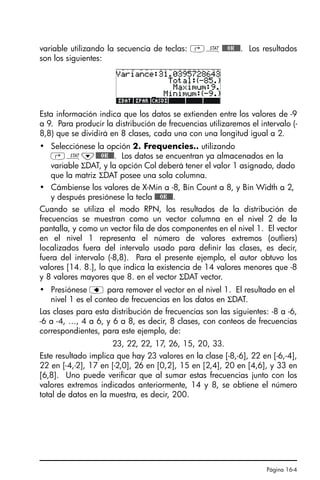 Página 16-4
variable utilizando la secuencia de teclas: ‚Ù@@@OK@@@. Los resultados
son los siguientes:
Esta información indica que los datos se extienden entre los valores de -9
a 9. Para producir la distribución de frecuencias utilizaremos el intervalo (-
8,8) que se dividirá en 8 clases, cada una con una longitud igual a 2.
• Selecciónese la opción 2. Frequencies.. utilizando
‚Ù˜@@@OK@@@. Los datos se encuentran ya almacenados en la
variable ΣDAT, y la opción Col deberá tener el valor 1 asignado, dado
que la matriz ΣDAT posee una sola columna.
• Cámbiense los valores de X-Min a -8, Bin Count a 8, y Bin Width a 2,
y después presiónese la tecla @@@OK@@@.
Cuando se utiliza el modo RPN, los resultados de la distribución de
frecuencias se muestran como un vector columna en el nivel 2 de la
pantalla, y como un vector fila de dos componentes en el nivel 1. El vector
en el nivel 1 representa el número de valores extremos (outliers)
localizados fuera del intervalo usado para definir las clases, es decir,
fuera del intervalo (-8,8). Para el presente ejemplo, el autor obtuvo los
valores [14. 8.], lo que indica la existencia de 14 valores menores que -8
y 8 valores mayores que 8. en el vector ΣDAT vector.
• Presiónese ƒ para remover el vector en el nivel 1. El resultado en el
nivel 1 es el conteo de frecuencias en los datos en ΣDAT.
Las clases para esta distribución de frecuencias son las siguientes: -8 a -6,
-6 a -4, …, 4 a 6, y 6 a 8, es decir, 8 clases, con conteos de frecuencias
correspondientes, para este ejemplo, de:
23, 22, 22, 17, 26, 15, 20, 33.
Este resultado implica que hay 23 valores en la clase [-8,-6], 22 en [-6,-4],
22 en [-4,-2], 17 en [-2,0], 26 en [0,2], 15 en [2,4], 20 en [4,6], y 33 en
[6,8]. Uno puede verificar que al sumar estas frecuencias junto con los
valores extremos indicados anteriormente, 14 y 8, se obtiene el número
total de datos en la muestra, es decir, 200.
SG49A.book Page 4 Friday, September 16, 2005 1:59 PM
 