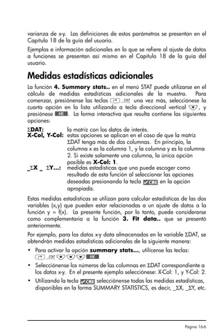 Página 16-6
varianza de x-y. Las definiciones de estos parámetros se presentan en el
Capítulo 18 de la guía del usuario.
Ejemplos e información adicionales en lo que se refiere al ajuste de datos
a funciones se presentan así mismo en el Capítulo 18 de la guía del
usuario.
Medidas estadísticas adicionales
La función 4. Summary stats.. en el menú STAT puede utilizarse en el
cálculo de medidas estadísticas adicionales de la muestra. Para
comenzar, presiónense las teclas ‚Ù una vez más, selecciónese la
cuarta opción en la lista utilizando a tecla direccional vertical ˜, y
presiónese @@@OK@@@. La forma interactiva que resulta contiene las siguientes
opciones:
Estas medidas estadísticas se utilizan para calcular estadísticas de las dos
variables (x,y) que pueden estar relacionadas a un ajuste de datos a la
función y = f(x). La presente función, por lo tanto, puede considerarse
como complementaria a la función 3. Fit data.. que se presentó
anteriormente.
Por ejemplo, para los datos x-y data almacenados en la variable ΣDAT, se
obtendrán medidas estadísticas adicionales de la siguiente manera:
• Para activar la opción summary stats…, utilícense las teclas:
‚Ù˜˜˜@@@OK@@@
• Selecciónense los números de las columnas en ΣDAT correspondiente a
los datos x-y. En el presente ejemplo selecciónese: X-Col: 1, y Y-Col: 2.
• Utilizando la tecla selecciónense todas las medidas estadísticas,
disponibles en la forma SUMMARY STATISTICS, es decir, _ΣX, _ΣY, etc.
ΣDAT: la matriz con los datos de interés.
X-Col, Y-Col: estas opciones se aplican en el caso de que la matriz
ΣDAT tenga más de dos columnas. En principio, la
columna x es la columna 1, y la columna y es la columna
2. Si existe solamente una columna, la única opción
posible es X-Col: 1.
_ΣX _ ΣY…: medidas estadísticas que uno puede escoger como
resultado de esta función al seleccionar las opciones
deseadas presionando la tecla en la opción
apropiada.
SG49A.book Page 6 Friday, September 16, 2005 1:59 PM
 