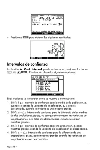 Página 16-7
• Presiónese @@@OK@@@ para obtener los siguientes resultados:
Intervalos de confianza
La función 6. Conf Interval puede activarse al presionar las teclas
‚Ù—@@@OK@@@. Esta función ofrece las siguientes opciones:
Estas opciones se interpretan como se muestra a continuación:
1. Z-INT: 1 µ.: Intervalo de confianza para la media de la población, µ,
cuando se conoce la varianza de la población, o, si ésta es
desconocida, cuando la muestra es una muestra grande.
2. Z-INT: µ1−µ2.: Intervalo de confianza para la diferencia de las medias
de dos poblaciones, µ1- µ2, ya sea que se conozcan las varianzas de
las poblaciones, o si éstas son desconocidas, cuando se utilizan
muestras grandes.
3. Z-INT: 1 p.: Intervalo de confianza para una proporción, p, para
muestras grandes cuando la varianza de la población es desconocida.
4. Z-INT: p1− p2.: Intervalo de confianza para la diferencia de dos
proporciones, p1-p2, para muestras grandes cuando las varianzas de
las poblaciones son desconocidas.
SG49A.book Page 7 Friday, September 16, 2005 1:59 PM
 