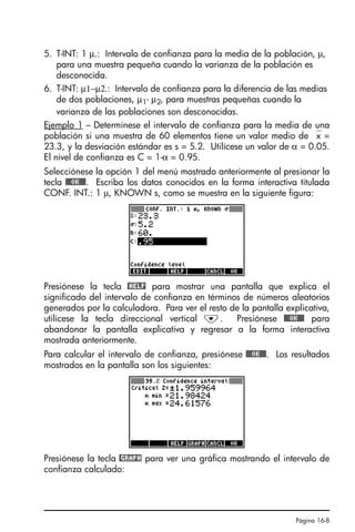 Página 16-8
5. T-INT: 1 µ.: Intervalo de confianza para la media de la población, µ,
para una muestra pequeña cuando la varianza de la población es
desconocida.
6. T-INT: µ1−µ2.: Intervalo de confianza para la diferencia de las medias
de dos poblaciones, µ1- µ2, para muestras pequeñas cuando la
varianza de las poblaciones son desconocidas.
Ejemplo 1 – Determínese el intervalo de confianza para la media de una
población si una muestra de 60 elementos tiene un valor medio de ⎯x =
23.3, y la desviación estándar es s = 5.2. Utilícese un valor de α = 0.05.
El nivel de confianza es C = 1-α = 0.95.
Selecciónese la opción 1 del menú mostrado anteriormente al presionar la
tecla @@@OK@@@. Escriba los datos conocidos en la forma interactiva titulada
CONF. INT.: 1 µ, KNOWN s, como se muestra en la siguiente figura:
Presiónese la tecla @HELP para mostrar una pantalla que explica el
significado del intervalo de confianza en términos de números aleatorios
generados por la calculadora. Para ver el resto de la pantalla explicativa,
utilícese la tecla direccional vertical ˜. Presiónese @@@OK@@@ para
abandonar la pantalla explicativa y regresar a la forma interactiva
mostrada anteriormente.
Para calcular el intervalo de confianza, presiónese @@@OK@@@. Los resultados
mostrados en la pantalla son los siguientes:
Presiónese la tecla @GRAPH para ver una gráfica mostrando el intervalo de
confianza calculado:
SG49A.book Page 8 Friday, September 16, 2005 1:59 PM
 