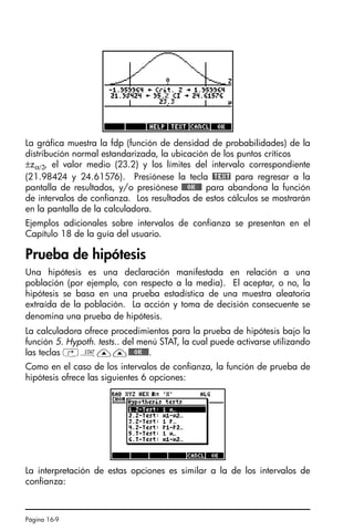 Página 16-9
La gráfica muestra la fdp (función de densidad de probabilidades) de la
distribución normal estandarizada, la ubicación de los puntos críticos
±zα/2, el valor medio (23.2) y los límites del intervalo correspondiente
(21.98424 y 24.61576). Presiónese la tecla @TEXT para regresar a la
pantalla de resultados, y/o presiónese @@@OK@@@ para abandona la función
de intervalos de confianza. Los resultados de estos cálculos se mostrarán
en la pantalla de la calculadora.
Ejemplos adicionales sobre intervalos de confianza se presentan en el
Capítulo 18 de la guía del usuario.
Prueba de hipótesis
Una hipótesis es una declaración manifestada en relación a una
población (por ejemplo, con respecto a la media). El aceptar, o no, la
hipótesis se basa en una prueba estadística de una muestra aleatoria
extraída de la población. La acción y toma de decisión consecuente se
denomina una prueba de hipótesis.
La calculadora ofrece procedimientos para la prueba de hipótesis bajo la
función 5. Hypoth. tests.. del menú STAT, la cual puede activarse utilizando
las teclas ‚Ù——@@@OK@@@.
Como en el caso de los intervalos de confianza, la función de prueba de
hipótesis ofrece las siguientes 6 opciones:
La interpretación de estas opciones es similar a la de los intervalos de
confianza:
SG49A.book Page 9 Friday, September 16, 2005 1:59 PM
 