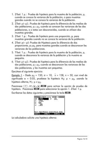 Página 16-10
1. Z-Test: 1 µ.: Prueba de hipótesis para la muestra de la población, µ,
cuando se conoce la varianza de la población, o para muestras
grandes cuando no se conoce la varianza de la población.
2. Z-Test: µ1−µ2.: Prueba de hipótesis para la diferencia de las medias de
dos poblaciones, µ1- µ2, cuando se conocen las varianzas de las dos
poblaciones, o si éstas son desconocidas, cuando se utilizan dos
muestras grandes.
3. Z-Test: 1 p.: Prueba de hipótesis para una proporción, p, para
muestras grandes cuando no se conoce la varianza de la población.
4. Z-Test: p1− p2: Prueba de Hipótesis para la diferencia de dos
proporciones, p1-p2, para muestras grandes cuando se desconocen las
varianzas de las poblaciones.
5. T-Test: 1 µ.: Prueba de hipótesis para la muestra de la población, µ,
cuando se desconoce la varianza de la población y la muestra es
pequeña.
6. T-Test: µ1−µ2.: Prueba de hipótesis para la diferencia de las medias de
dos poblaciones, µ1- µ2, cuando se desconocen las varianzas de las
dos poblaciones, y las muestras son pequeñas.
Ejecútese el siguiente ejercicio:
Ejemplo 1 – Dado µ0 = 150, σ = 10, ⎯x = 158, n = 50, con nivel de
significado α = 0.05, pruébese la hipótesis H0: µ = µ0, usando la
hipótesis alterna, H1: µ ≠ µ0.
Presiónese ‚Ù——@@@OK@@@ para activar la opción de prueba de
hipótesis. Presiónese @@@OK@@@ para seleccionar la opción 1. Z-Test: 1 µ.
Escríbanse los datos siguientes y presiónese la tecla @@@OK@@@:
La calculadora solicita una hipótesis alterna:
SG49A.book Page 10 Friday, September 16, 2005 1:59 PM
 