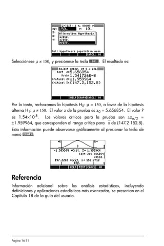 Página 16-11
Selecciónese µ ≠ 150, y presiónese la tecla @@@OK@@@. El resultado es:
Por lo tanto, rechazamos la hipótesis H0: µ = 150, a favor de la hipótesis
alterna H1: µ ≠ 150. El valor z de la prueba es z0 = 5.656854. El valor P
es 1.54×10-8
. Los valores críticos para la prueba son ±zα/2 =
±1.959964, que corresponden al rango crítico para ⎯x de {147.2 152.8}.
Esta información puede observarse gráficamente al presionar la tecla de
menú @GRAPH:
Referencia
Información adicional sobre los análisis estadísticos, incluyendo
definiciones y aplicaciones estadísticas más avanzadas, se presentan en el
Capítulo 18 de la guía del usuario.
SG49A.book Page 11 Friday, September 16, 2005 1:59 PM
 