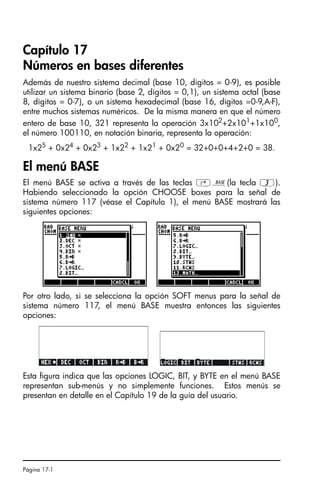 Página 17-1
Capítulo 17
Números en bases diferentes
Además de nuestro sistema decimal (base 10, dígitos = 0-9), es posible
utilizar un sistema binario (base 2, dígitos = 0,1), un sistema octal (base
8, dígitos = 0-7), o un sistema hexadecimal (base 16, dígitos =0-9,A-F),
entre muchos sistemas numéricos. De la misma manera en que el número
entero de base 10, 321 representa la operación 3x102+2x101+1x100,
el número 100110, en notación binaria, representa la operación:
1x25 + 0x24 + 0x23 + 1x22 + 1x21 + 0x20 = 32+0+0+4+2+0 = 38.
El menú BASE
El menú BASE se activa a través de las teclas ‚ã(la tecla 3).
Habiendo seleccionado la opción CHOOSE boxes para la señal de
sistema número 117 (véase el Capítulo 1), el menú BASE mostrará las
siguientes opciones:
Por otro lado, si se selecciona la opción SOFT menus para la señal de
sistema número 117, el menú BASE muestra entonces las siguientes
opciones:
Esta figura indica que las opciones LOGIC, BIT, y BYTE en el menú BASE
representan sub-menús y no simplemente funciones. Estos menús se
presentan en detalle en el Capítulo 19 de la guía del usuario.
SG49A.book Page 1 Friday, September 16, 2005 1:59 PM
 