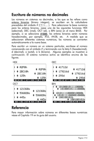 Página 17-2
Escritura de números no decimales
Los números en sistemas no decimales, a los que se les refiere como
enteros binarios (binary integers), se escriben en la calculadora
precedidos del símbolo # („â). Para seleccionar la base numérica
para los enteros binarios, úsese una de las siguientes funciones HEX
(adecimal), DEC (imal), OCT (al), o BIN (ario) en el menú BASE. Por
ejemplo, si se selecciona , los enteros binarios serán números
hexadecimales, por ejemplo, #53, #A5B, etc. A medida que se
seleccionan diferentes sistemas numéricos, los números se convierten
automáticamente a la nueva base.
Para escribir un número en un sistema particular, escríbase el número
comenzando con el símbolo # y terminando con la letra h (hexadecimal),
d (decimal), o (octal), ó b (binario). Algunos ejemplos se muestran a
continuación. El sistema numérico activo se identifica encima de las
figuras.
Referencia
Para mayor información sobre números en diferentes bases numéricas
véase el Capítulo 19 en la guía del usuario.
HEX DEC
OCT BIN
SG49A.book Page 2 Friday, September 16, 2005 1:59 PM
 